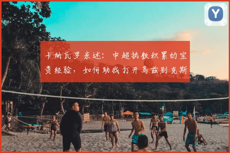 卡纳瓦罗亲述：中超执教积累的宝贵经验，如何助我打开乌兹别克斯坦新局面