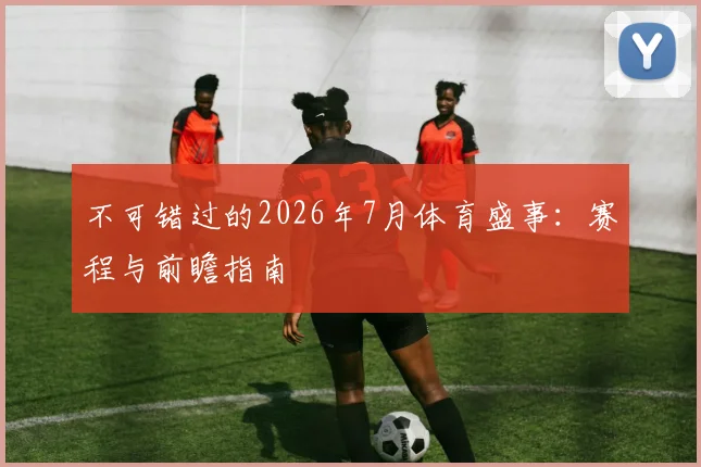 不可错过的2026年7月体育盛事:赛程与前瞻指南
