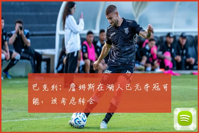巴克利：詹姆斯在湖人已无夺冠可能，该考虑转会