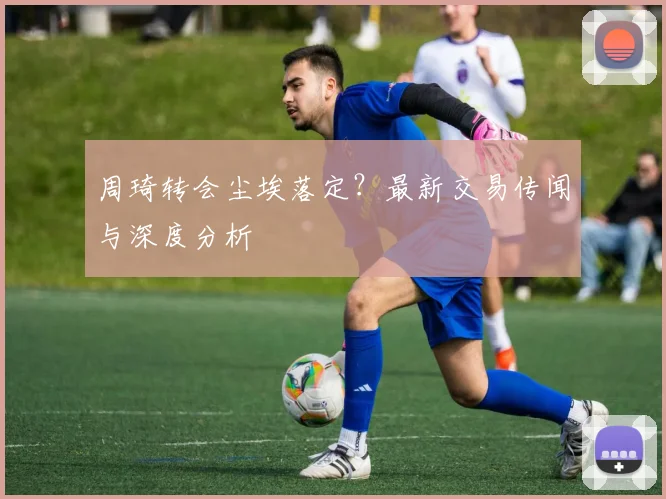 周琦转会尘埃落定？最新交易传闻与深度分析