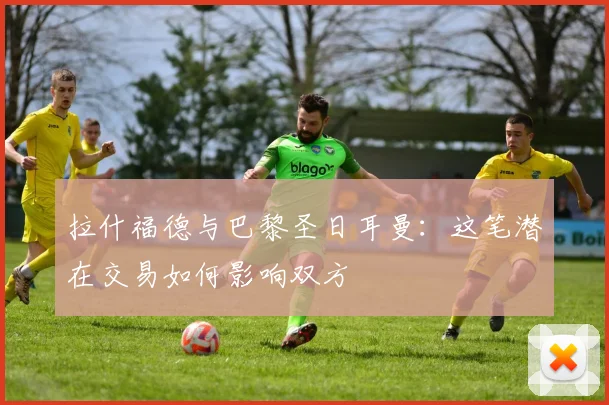 拉什福德与巴黎圣日耳曼:这笔潜在交易如何影响双方