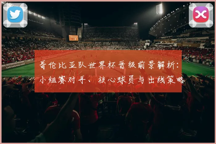 哥伦比亚队世界杯晋级前景解析:小组赛对手、核心球员与出线策略