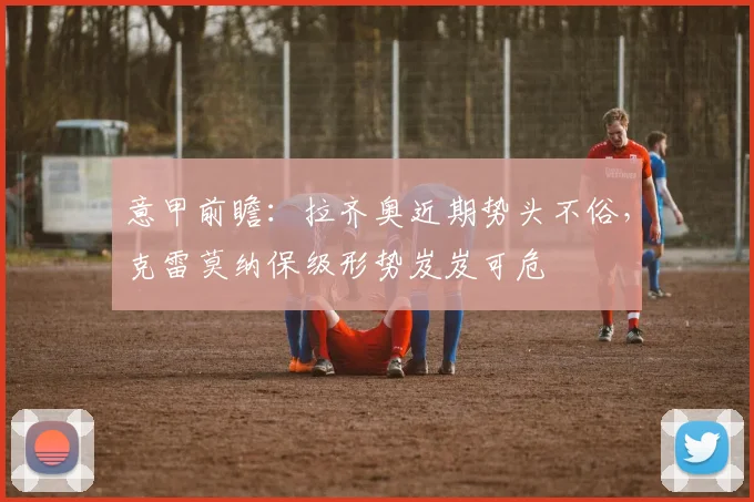 意甲前瞻:拉齐奥近期势头不俗,克雷莫纳保级形势岌岌可危