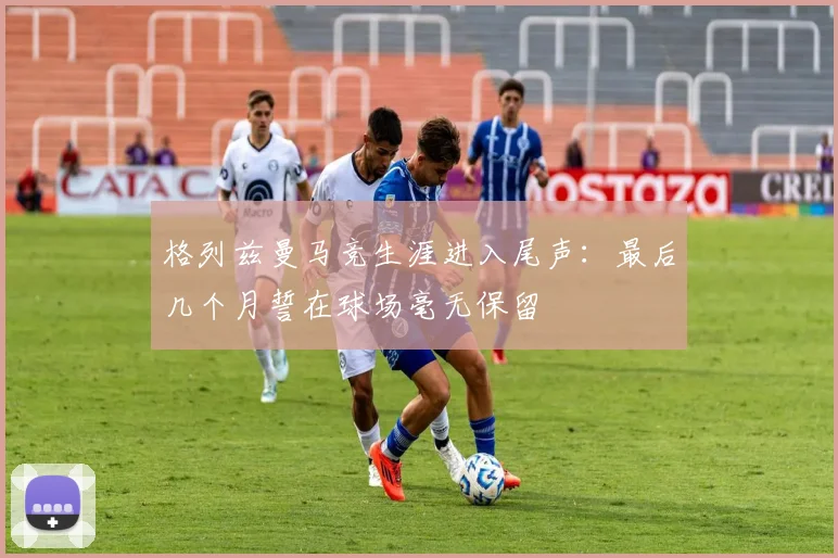 格列兹曼马竞生涯进入尾声:最后几个月誓在球场毫无保留