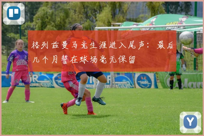 格列兹曼马竞生涯进入尾声：最后几个月誓在球场毫无保留