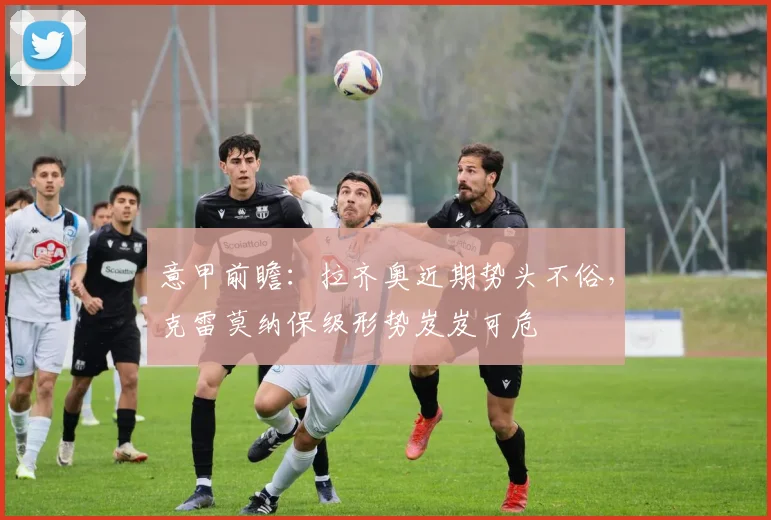 意甲前瞻:拉齐奥近期势头不俗,克雷莫纳保级形势岌岌可危