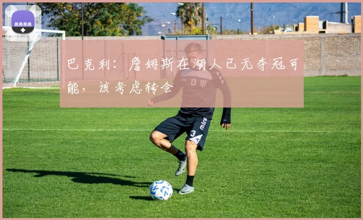 巴克利:詹姆斯在湖人已无夺冠可能,该考虑转会