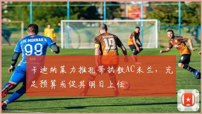 卡迪纳莱力推孔蒂执教AC米兰，充足预算或促其明日上任