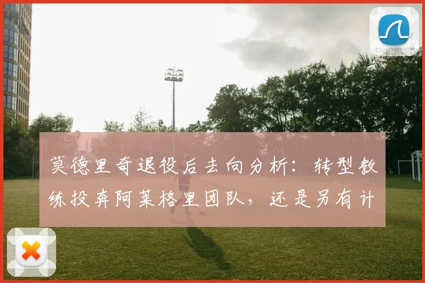 莫德里奇退役后去向分析：转型教练投奔阿莱格里团队，还是另有计划？