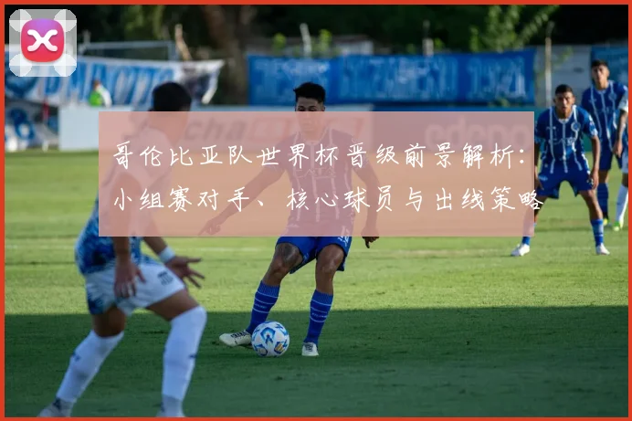 哥伦比亚队世界杯晋级前景解析:小组赛对手、核心球员与出线策略